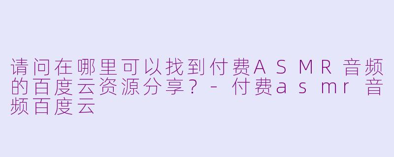 请问在哪里可以找到付费ASMR音频的百度云资源分享?-付费asmr音频百度云