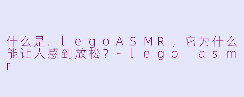 什么是.legoASMR，它为什么能让人感到放松？-lego asmr