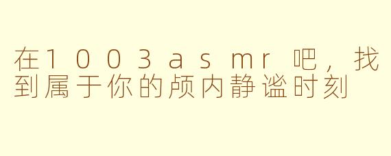 在1003asmr吧,找到属于你的颅内静谧时刻