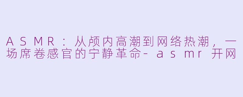 ASMR：从颅内高潮到网络热潮，一场席卷感官的宁静革命-asmr开网