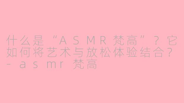 什么是“ASMR梵高”?它如何将艺术与放松体验结合?-asmr梵高