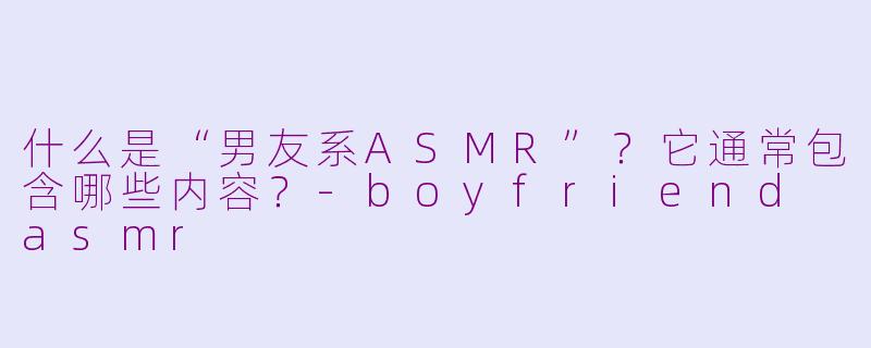 什么是“男友系ASMR”?它通常包含哪些内容?-boyfriend asmr