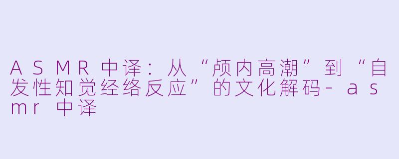 ASMR中译:从“颅内高潮”到“自发性知觉经络反应”的文化解码-asmr中译