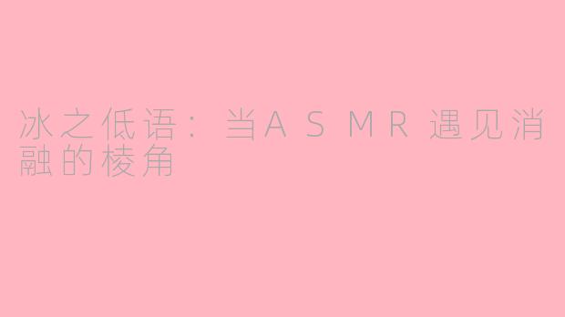 冰之低语:当ASMR遇见消融的棱角