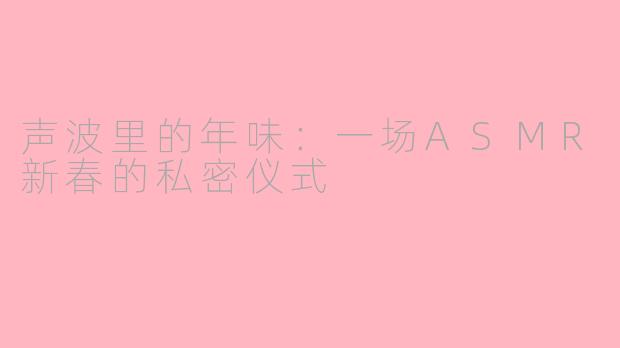 声波里的年味：一场ASMR新春的私密仪式