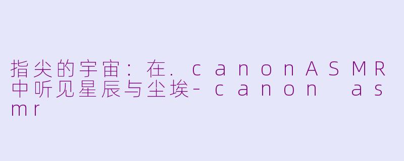 指尖的宇宙：在.canonASMR中听见星辰与尘埃-canon asmr