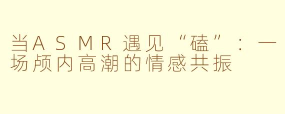 当ASMR遇见“磕”：一场颅内高潮的情感共振