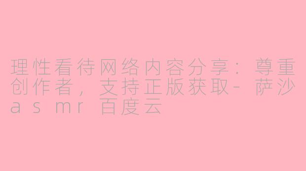 理性看待网络内容分享:尊重创作者,支持正版获取-萨沙asmr百度云