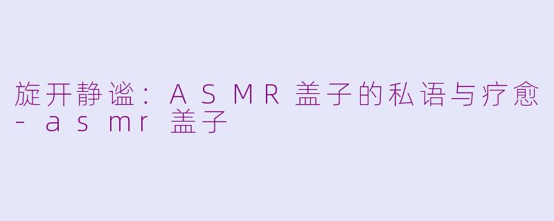 旋开静谧：ASMR盖子的私语与疗愈