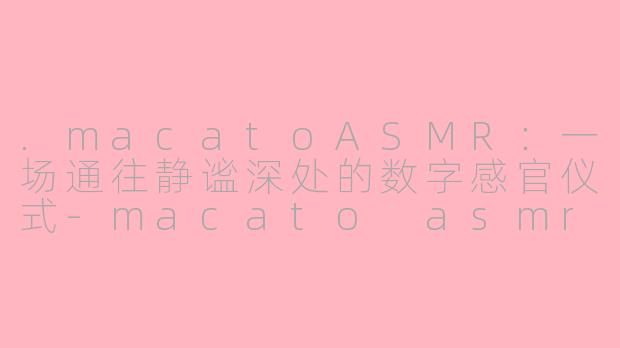 .macatoASMR：一场通往静谧深处的数字感官仪式-macato asmr