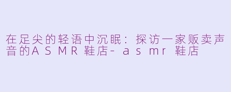 在足尖的轻语中沉眠:探访一家贩卖声音的ASMR鞋店-asmr鞋店