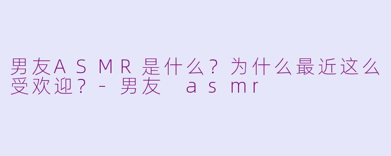 男友ASMR是什么？为什么最近这么受欢迎？-男友 asmr