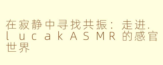 在寂静中寻找共振：走进.lucakASMR的感官世界