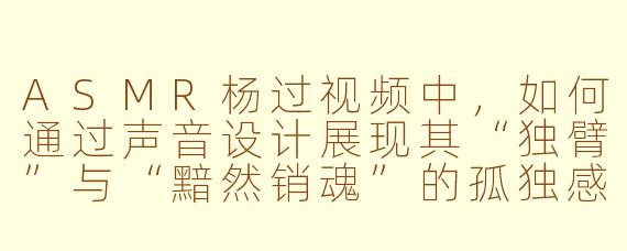ASMR杨过视频中,如何通过声音设计展现其“独臂”与“黯然销魂”的孤独感?