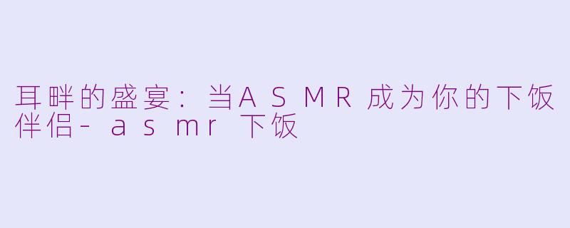 耳畔的盛宴：当ASMR成为你的下饭伴侣-asmr下饭