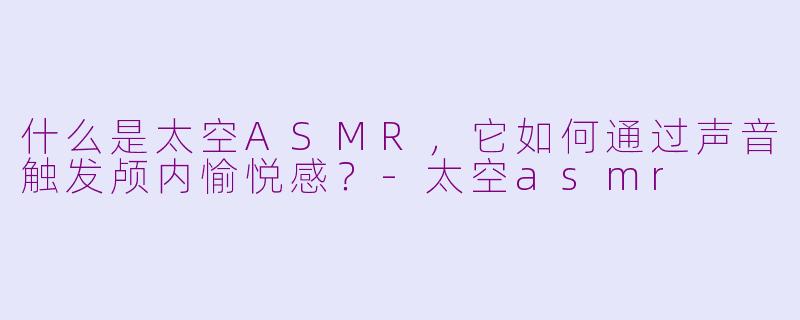 什么是太空ASMR,它如何通过声音触发颅内愉悦感?-太空asmr