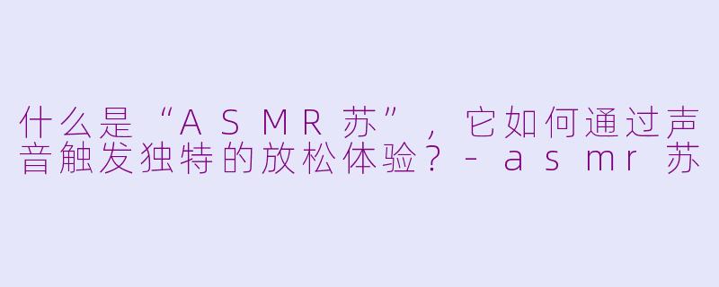 什么是“ASMR苏”,它如何通过声音触发独特的放松体验?-asmr苏