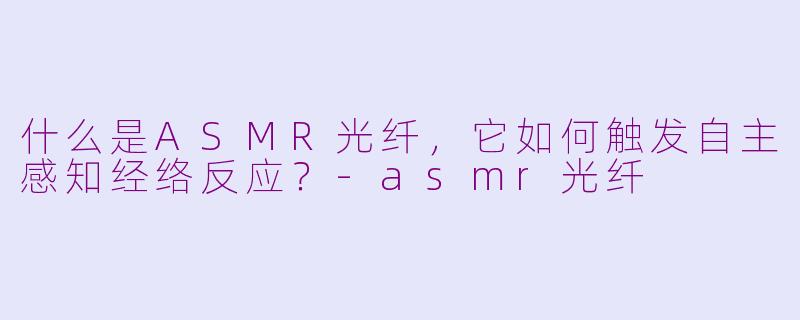 什么是ASMR光纤，它如何触发自主感知经络反应？-asmr光纤