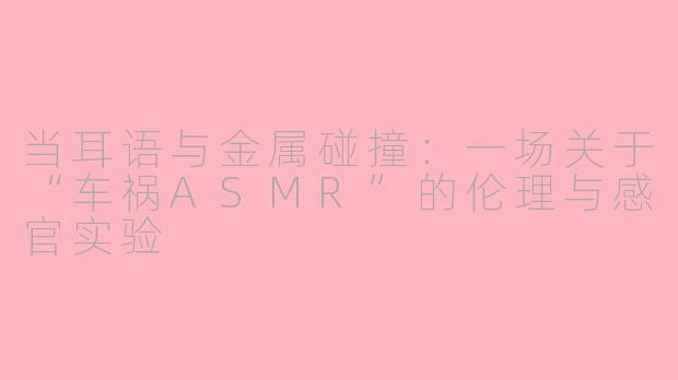 当耳语与金属碰撞:一场关于“车祸ASMR”的伦理与感官实验