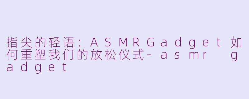 指尖的轻语:ASMRGadget如何重塑我们的放松仪式-asmr gadget