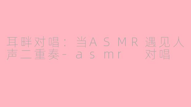 耳畔对唱：当ASMR遇见人声二重奏-asmr 对唱