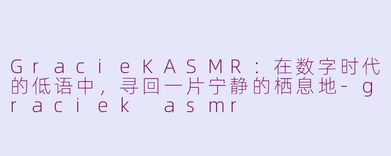GracieKASMR：在数字时代的低语中，寻回一片宁静的栖息地-graciek asmr
