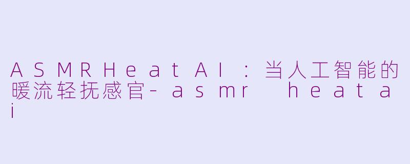 ASMRHeatAI:当人工智能的暖流轻抚感官-asmr heatai