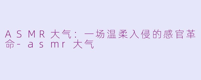ASMR大气:一场温柔入侵的感官革命-asmr大气