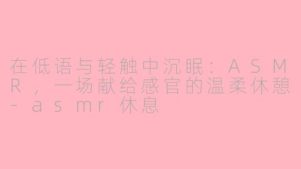 在低语与轻触中沉眠:ASMR,一场献给感官的温柔休憩-asmr休息