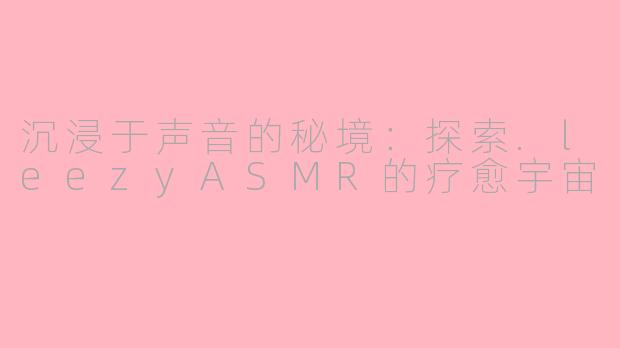 沉浸于声音的秘境：探索.leezyASMR的疗愈宇宙