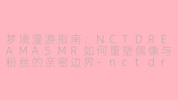 梦境漫游指南：NCTDREAMASMR如何重塑偶像与粉丝的亲密边界-nctdream asmr