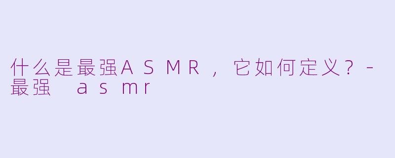 什么是最强ASMR,它如何定义?-最强 asmr