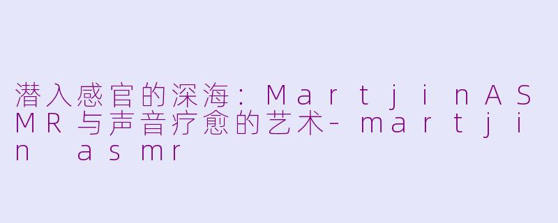潜入感官的深海:MartjinASMR与声音疗愈的艺术-martjin asmr