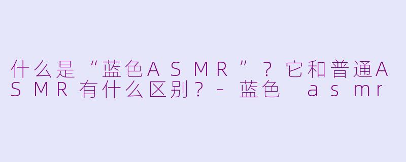 什么是“蓝色ASMR”？它和普通ASMR有什么区别？