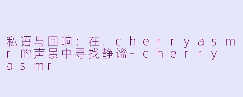 私语与回响:在.cherryasmr的声景中寻找静谧-cherry asmr