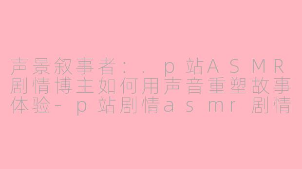 声景叙事者：.p站ASMR剧情博主如何用声音重塑故事体验