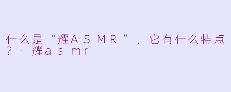 什么是“耀ASMR”,它有什么特点?-耀asmr