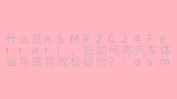 什么是ASMR2024Ferrari，它如何将汽车体验与感官放松结合？-asmr2024 ferrari