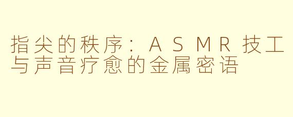 指尖的秩序:ASMR技工与声音疗愈的金属密语