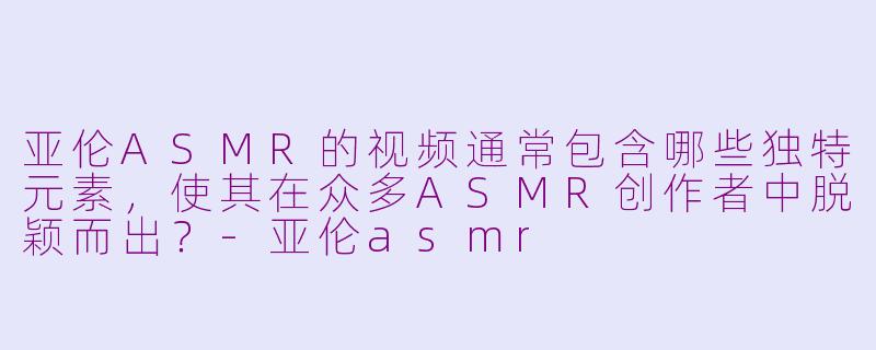 亚伦ASMR的视频通常包含哪些独特元素，使其在众多ASMR创作者中脱颖而出？-亚伦asmr
