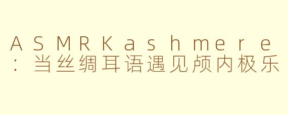 ASMRKashmere:当丝绸耳语遇见颅内极乐