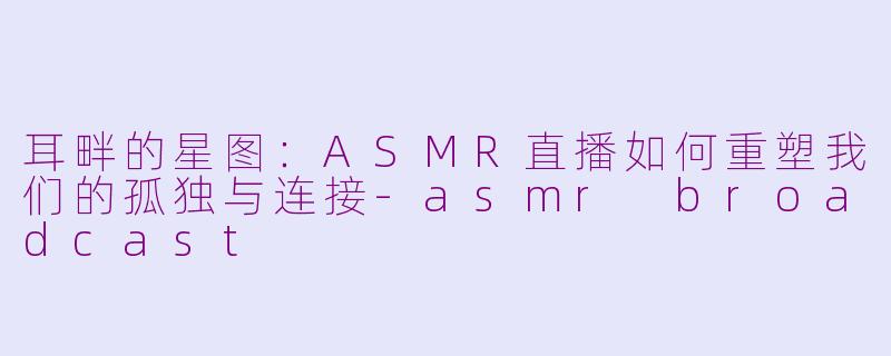 耳畔的星图:ASMR直播如何重塑我们的孤独与连接-asmr broadcast