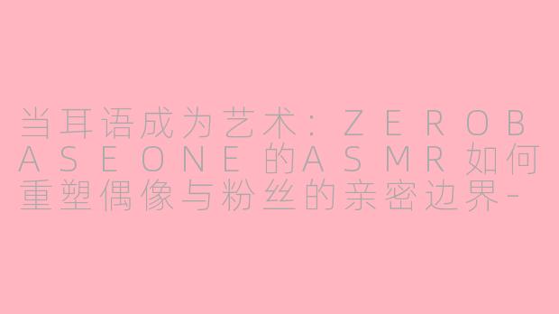 当耳语成为艺术：ZEROBASEONE的ASMR如何重塑偶像与粉丝的亲密边界-zerobaseone asmr