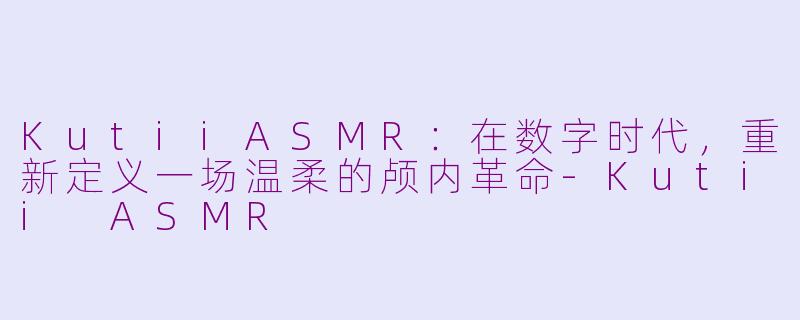 KutiiASMR：在数字时代，重新定义一场温柔的颅内革命-Kutii ASMR
