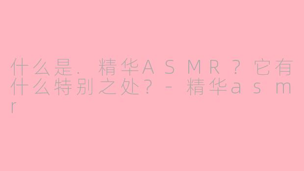 什么是.精华ASMR？它有什么特别之处？