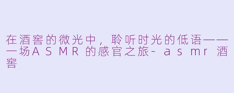 在酒窖的微光中，聆听时光的低语——一场ASMR的感官之旅-asmr酒窖