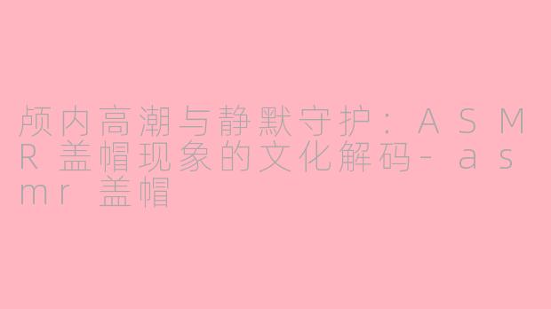 颅内高潮与静默守护:ASMR盖帽现象的文化解码-asmr盖帽