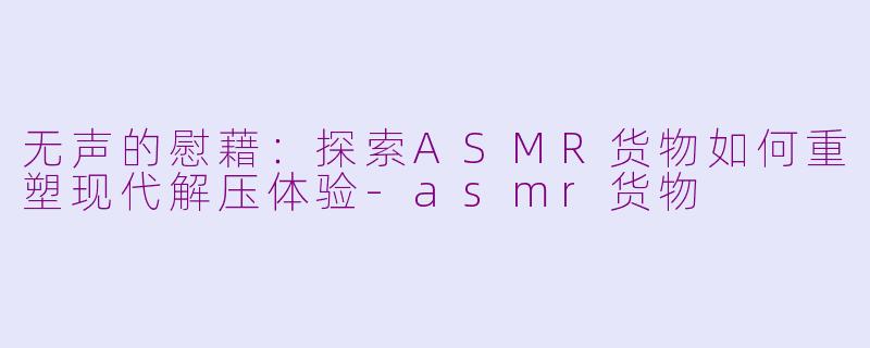 无声的慰藉:探索ASMR货物如何重塑现代解压体验-asmr货物