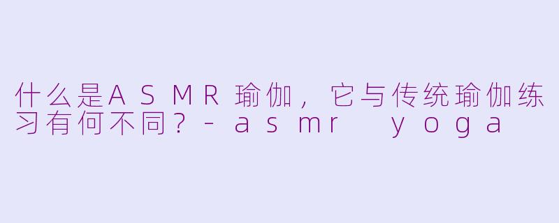 什么是ASMR瑜伽，它与传统瑜伽练习有何不同？-asmr yoga