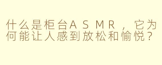 什么是柜台ASMR，它为何能让人感到放松和愉悦？